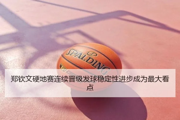 郑钦文硬地赛连续晋级发球稳定性进步成为最大看点