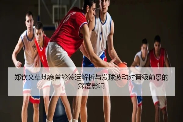 郑钦文草地赛首轮签运解析与发球波动对晋级前景的深度影响