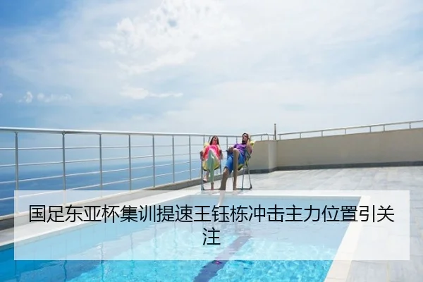 国足东亚杯集训提速王钰栋冲击主力位置引关注