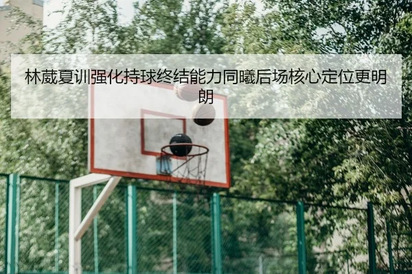 林葳夏训强化持球终结能力同曦后场核心定位更明朗