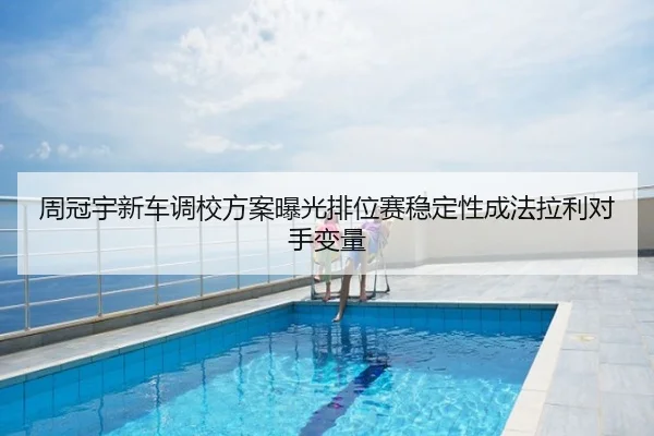 周冠宇新车调校方案曝光排位赛稳定性成法拉利对手变量