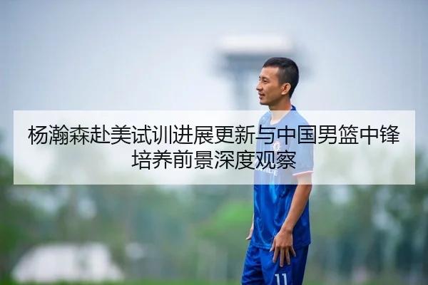 杨瀚森赴美试训进展更新与中国男篮中锋培养前景深度观察