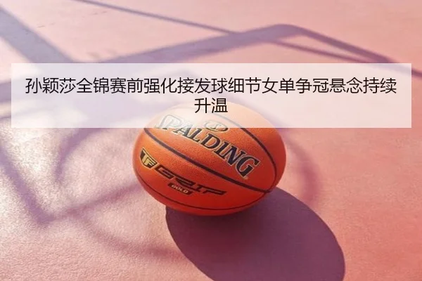 孙颖莎全锦赛前强化接发球细节女单争冠悬念持续升温
