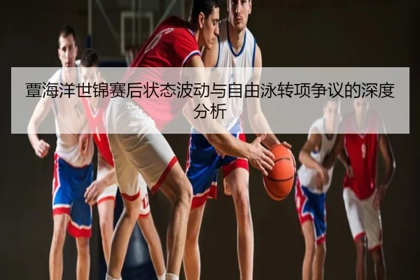 覃海洋世锦赛后状态波动与自由泳转项争议的深度分析