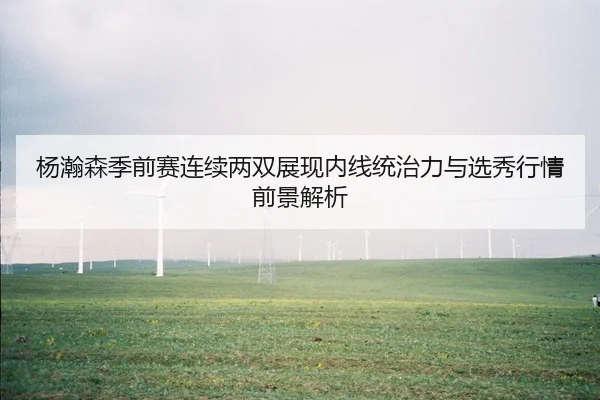 杨瀚森季前赛连续两双展现内线统治力与选秀行情前景解析